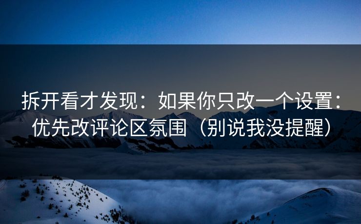 拆开看才发现：如果你只改一个设置：优先改评论区氛围（别说我没提醒）