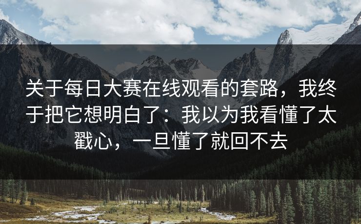 关于每日大赛在线观看的套路，我终于把它想明白了：我以为我看懂了太戳心，一旦懂了就回不去