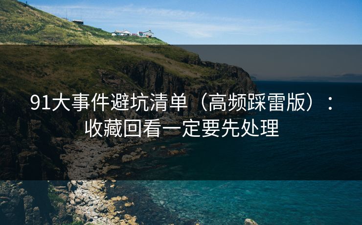 91大事件避坑清单（高频踩雷版）：收藏回看一定要先处理