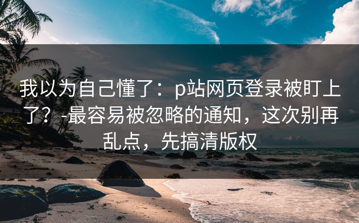 我以为自己懂了：p站网页登录被盯上了？-最容易被忽略的通知，这次别再乱点，先搞清版权