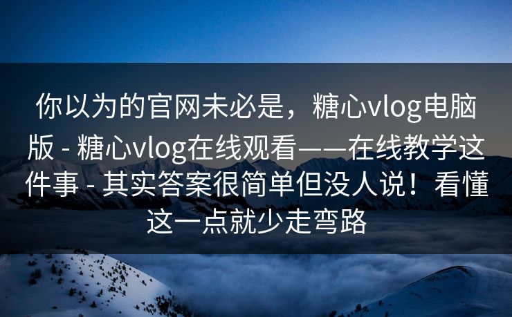 你以为的官网未必是，糖心vlog电脑版 - 糖心vlog在线观看——在线教学这件事 - 其实答案很简单但没人说！看懂这一点就少走弯路
