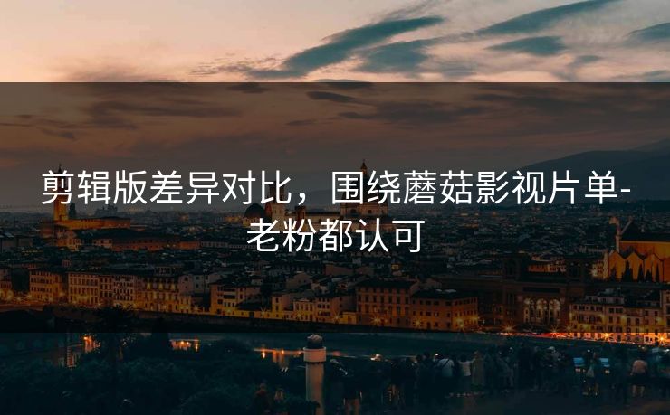剪辑版差异对比，围绕蘑菇影视片单-老粉都认可