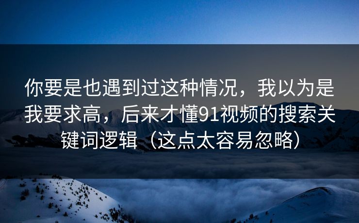 你要是也遇到过这种情况，我以为是我要求高，后来才懂91视频的搜索关键词逻辑（这点太容易忽略）