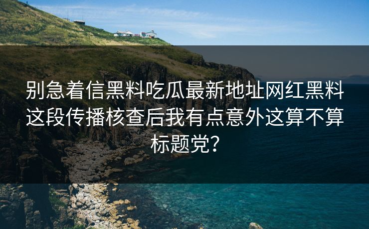 别急着信黑料吃瓜最新地址网红黑料这段传播核查后我有点意外这算不算标题党？