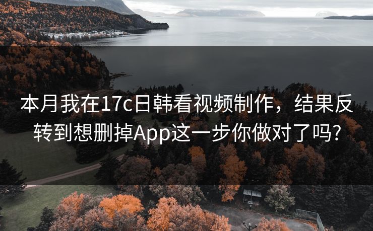 本月我在17c日韩看视频制作，结果反转到想删掉App这一步你做对了吗?